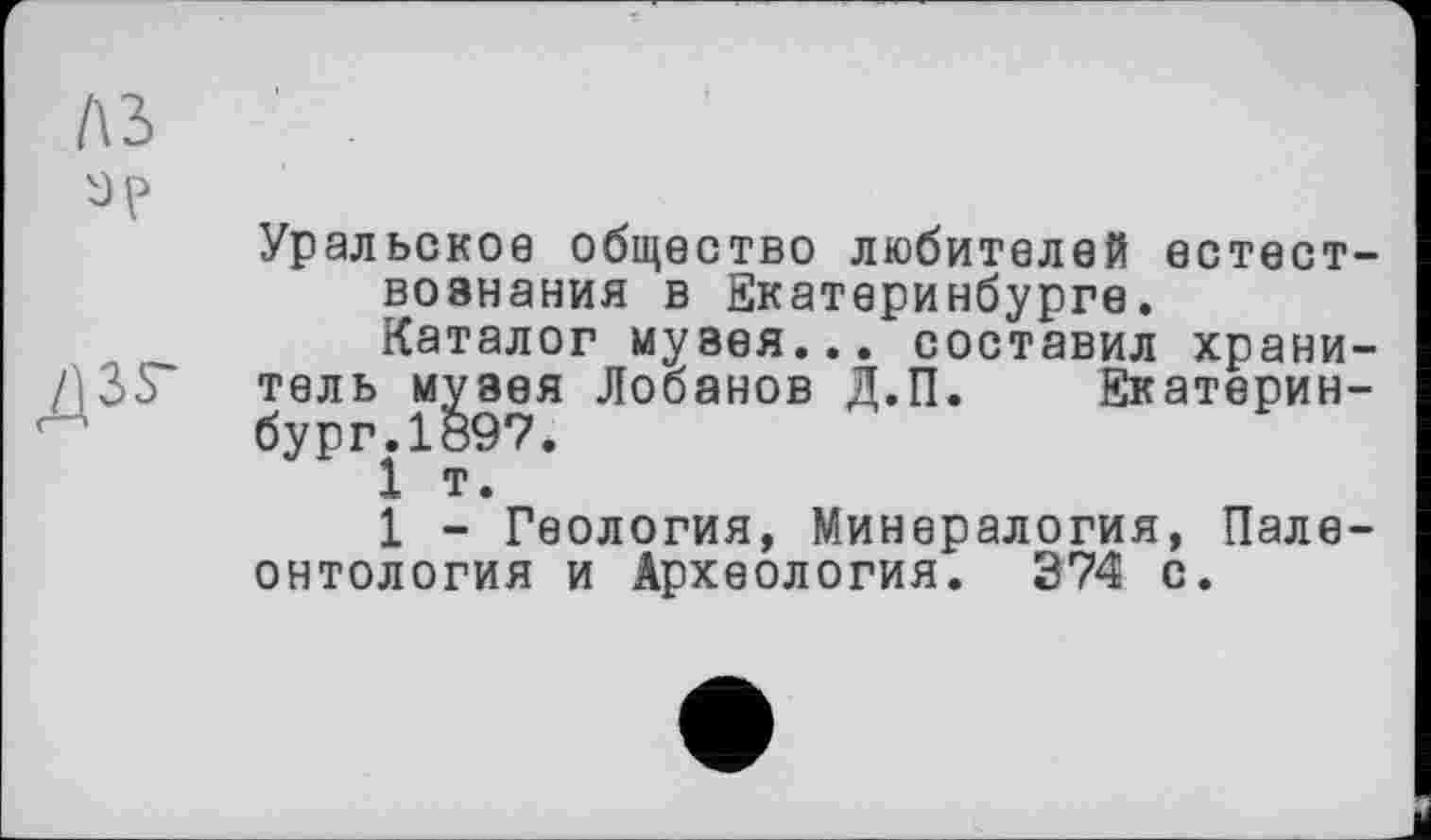 ﻿1\Ъ
дзг
Уральское общество любителей естествознания в Екатеринбурге.
Каталог музея... составил хранитель музея Лобанов Д.П. Екатеринбург. 1ö97.
1 т.
1 - Геология, Минералогия, Палеонтология и Археология. 374 с.